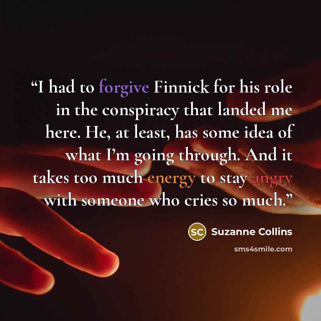 “I had to forgive Finnick for his role in the conspiracy that landed me here. He, at least, has some idea of what I’m going through. And it takes too much energy to stay angry with someone who cries so much.” quote by Suzanne Collins