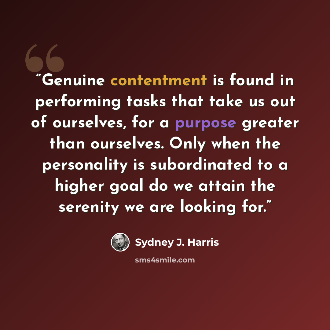 “Genuine contentment is found in performing tasks that take us out of ourselves, for a purpose greater than ourselves. Only when the personality is subordinated to a higher goal do we attain the serenity we are looking for.” quote by Sydney J. Harris