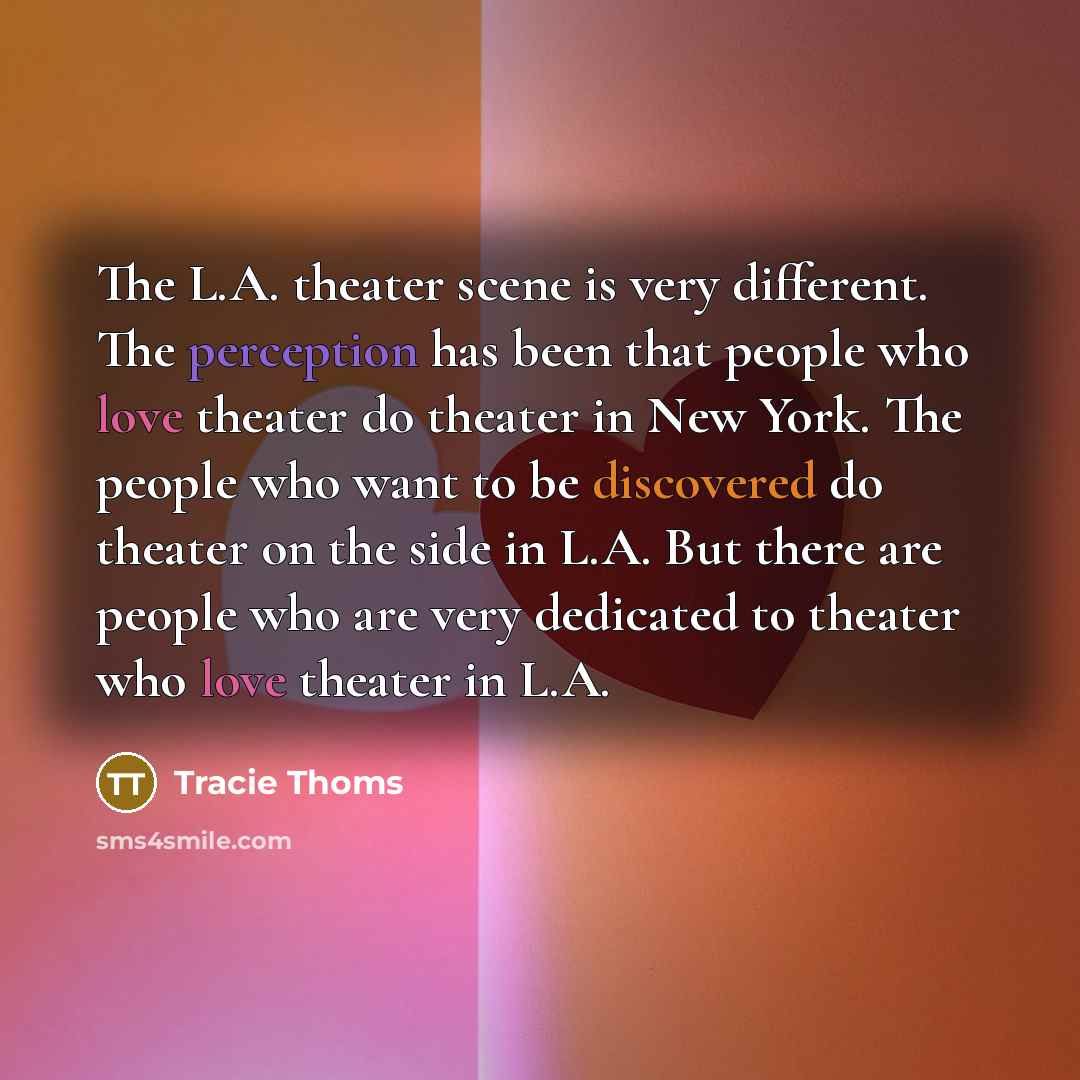 “The L.A. theater scene is very different. The perception has been that people who love theater do theater in New York. The people who want to be discovered do theater on the side in L.A. But there are people who are very dedicated to theater who love theater in L.A.” quote by Tracie Thoms