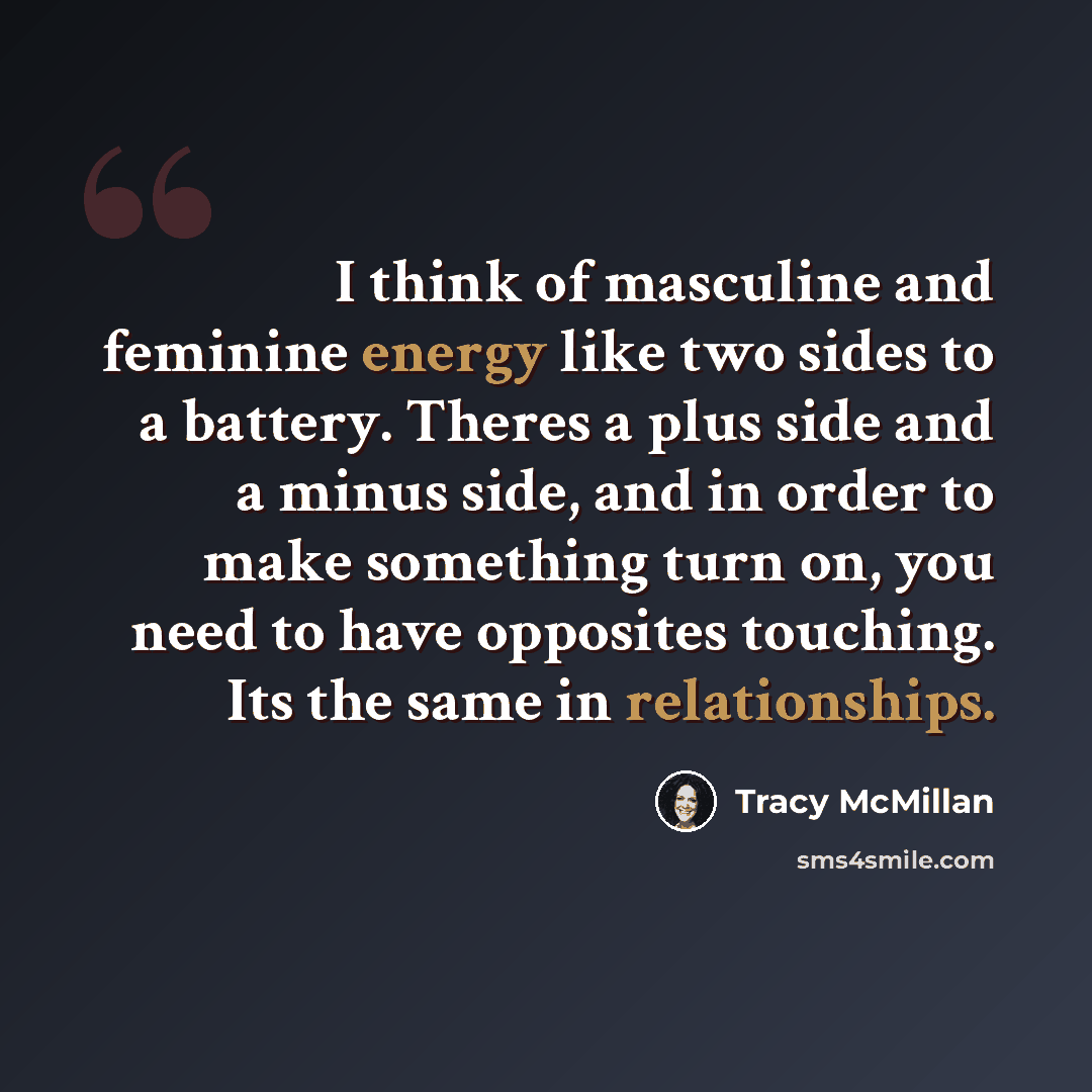 “I think of masculine and feminine energy like two sides to a battery. Theres a plus side and a minus side, and in order to make something turn on, you need to have opposites touching. Its the same in relationships.” quote by Tracy McMillan