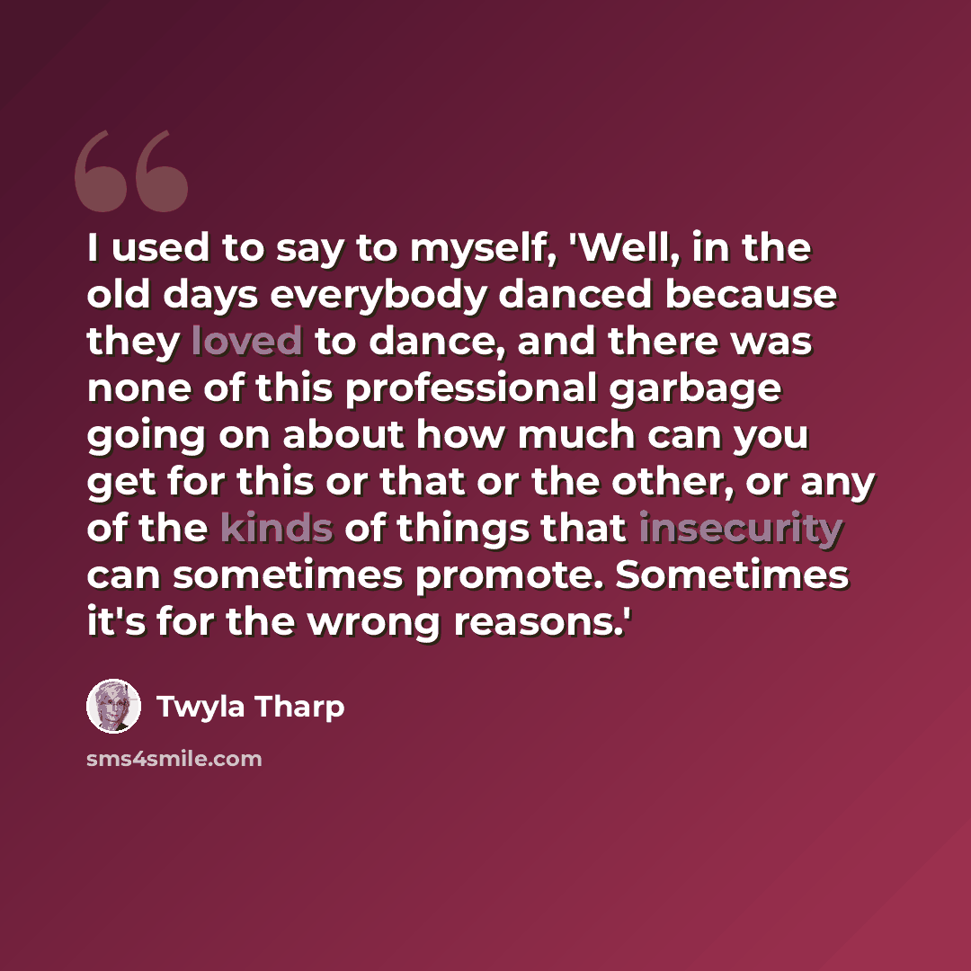 “I used to say to myself, 'Well, in the old days everybody danced because they loved to dance, and there was none of this professional garbage going on about how much can you get for this or that or the other, or any of the kinds of things that insecurity can sometimes promote. Sometimes it's for…” quote by Twyla Tharp