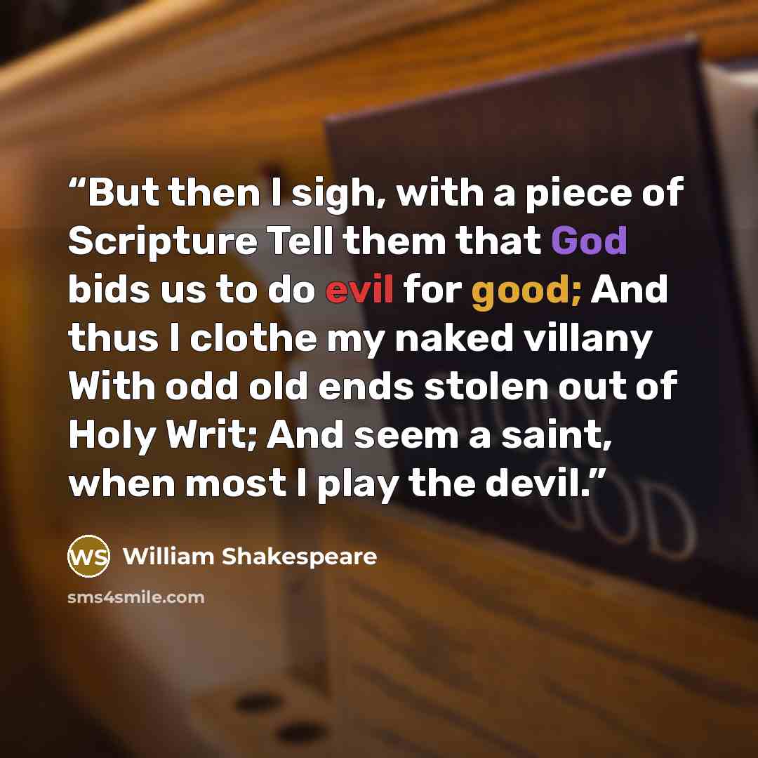 “But then I sigh, with a piece of Scripture Tell them that God bids us to do evil for good; And thus I clothe my naked villany With odd old ends stolen out of Holy Writ; And seem a saint, when most I play the devil.” quote by William Shakespeare
