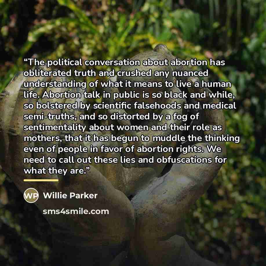 “The political conversation about abortion has obliterated truth and crushed any nuanced understanding of what it means to live a human life. Abortion talk in public is so black and while, so bolstered by scientific falsehoods and medical semi-truths, and so distorted by a fog of sentimentality…” quote by Willie Parker