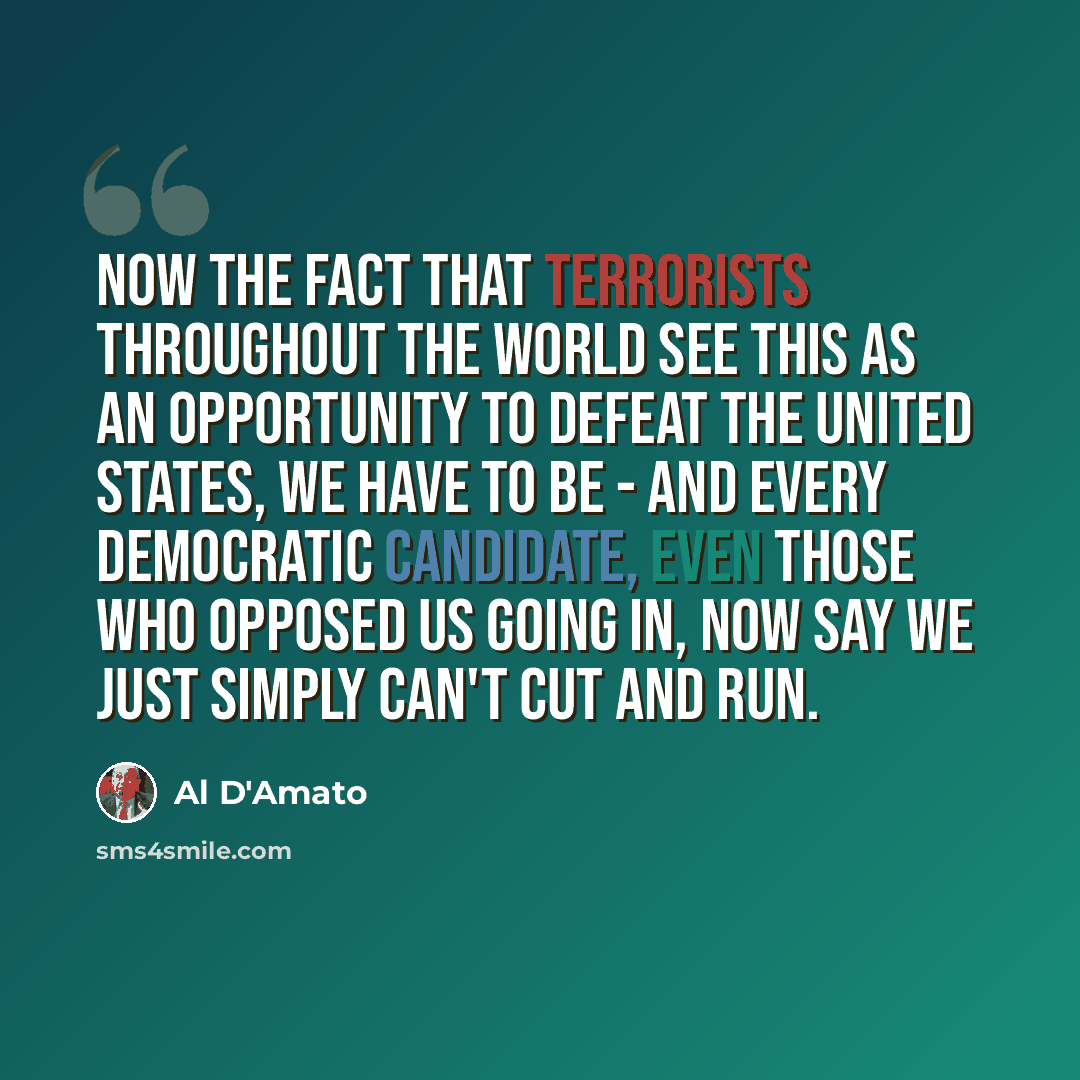 “Now the fact that terrorists throughout the world see this as an opportunity to defeat the United States, we have to be - and every Democratic candidate, even those who opposed us going in, now say we just simply can't cut and run.” quote by Al D'Amato