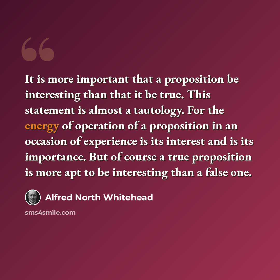 “It is more important that a proposition be interesting than that it be true. This statement is almost a tautology. For the energy of operation of a proposition in an occasion of experience is its interest and is its importance. But of course a true proposition is more apt to be interesting than a…” quote by Alfred North Whitehead