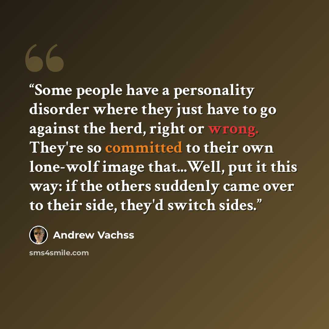 “Some people have a personality disorder where they just have to go against the herd, right or wrong. They're so committed to their own lone-wolf image that...Well, put it this way: if the others suddenly came over to their side, they'd switch sides.” quote by Andrew Vachss
