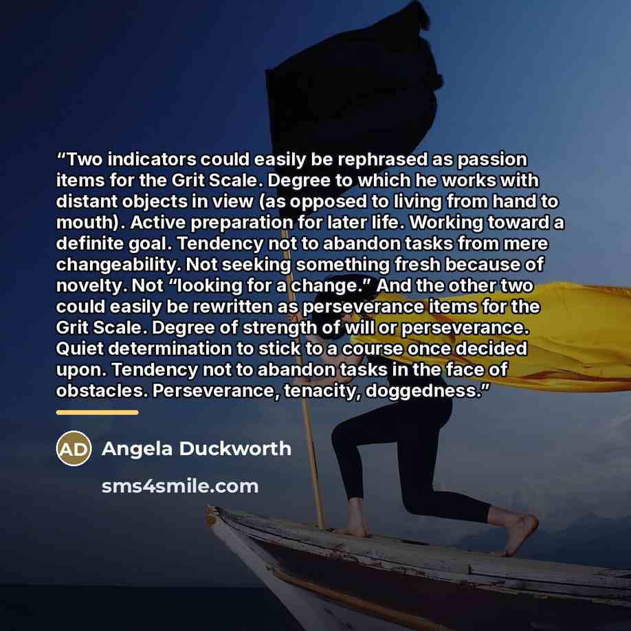 “Two indicators could easily be rephrased as passion items for the Grit Scale. Degree to which he works with distant objects in view (as opposed to living from hand to mouth). Active preparation for later life. Working toward a definite goal. Tendency not to abandon tasks from mere changeability…” quote by Angela Duckworth