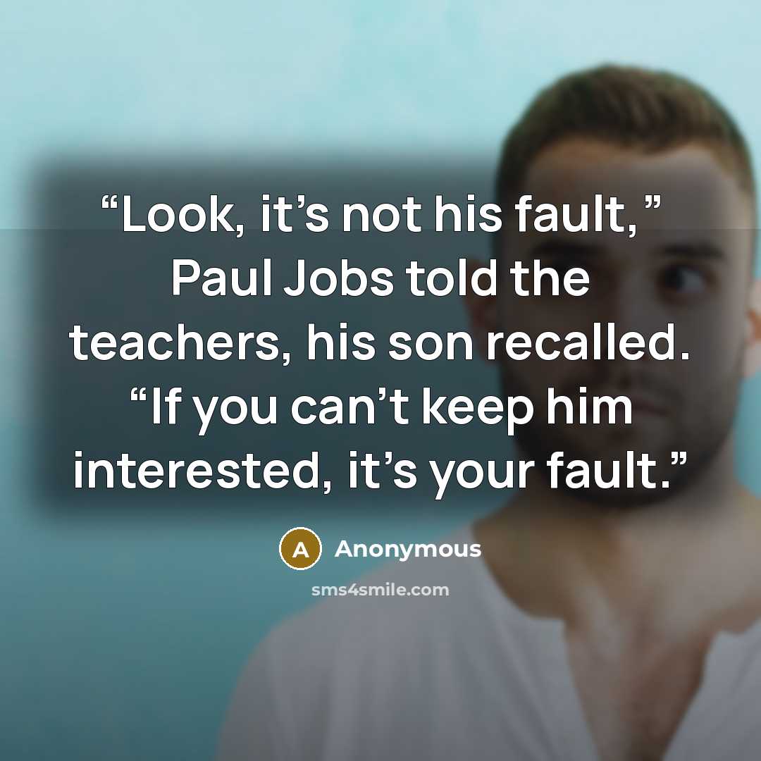 “Look, it’s not his fault,” Paul Jobs told the teachers, his son recalled. “If you can’t keep him interested, it’s your fault.” quote by Anonymous