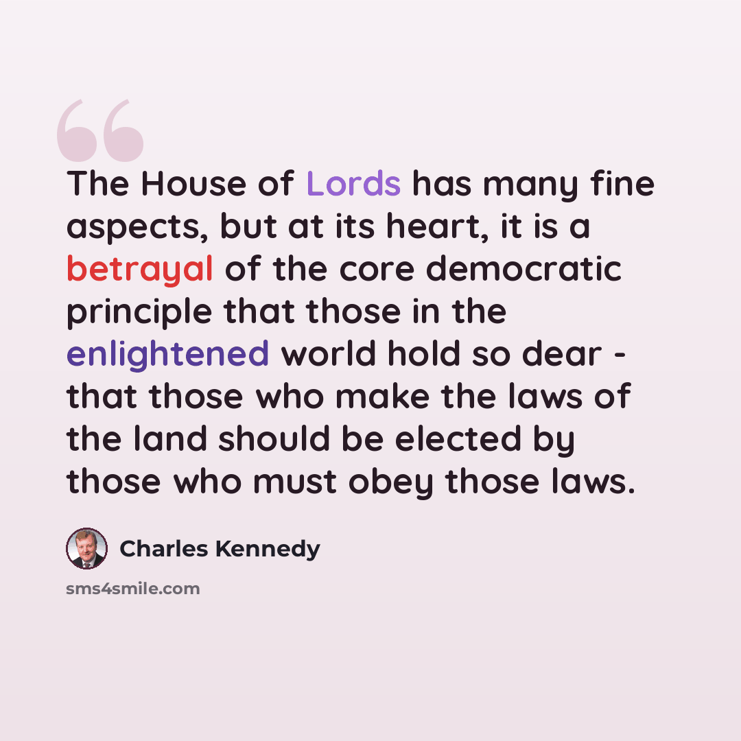 “The House of Lords has many fine aspects, but at its heart, it is a betrayal of the core democratic principle that those in the enlightened world hold so dear - that those who make the laws of the land should be elected by those who must obey those laws.” quote by Charles Kennedy