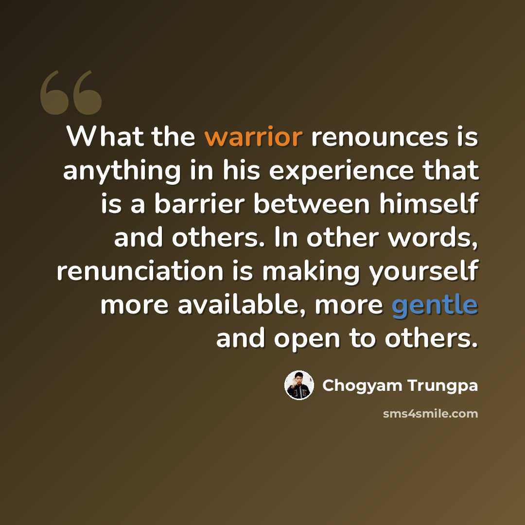 “What the warrior renounces is anything in his experience that is a barrier between himself and others. In other words, renunciation is making yourself more available, more gentle and open to others.” quote by Chogyam Trungpa