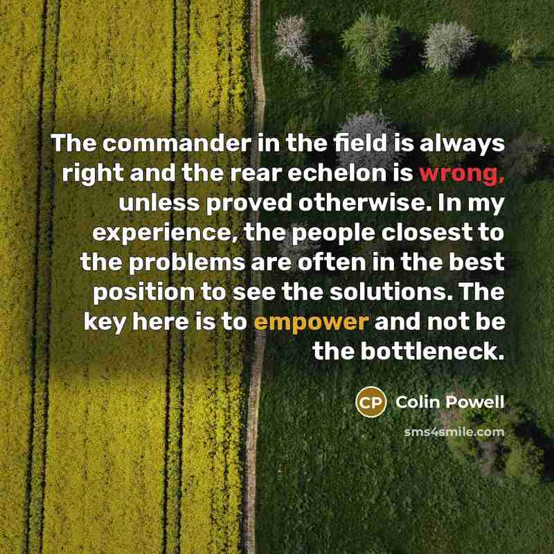 “The commander in the field is always right and the rear echelon is wrong, unless proved otherwise. In my experience, the people closest to the problems are often in the best position to see the solutions. The key here is to empower and not be the bottleneck.” quote by Colin Powell