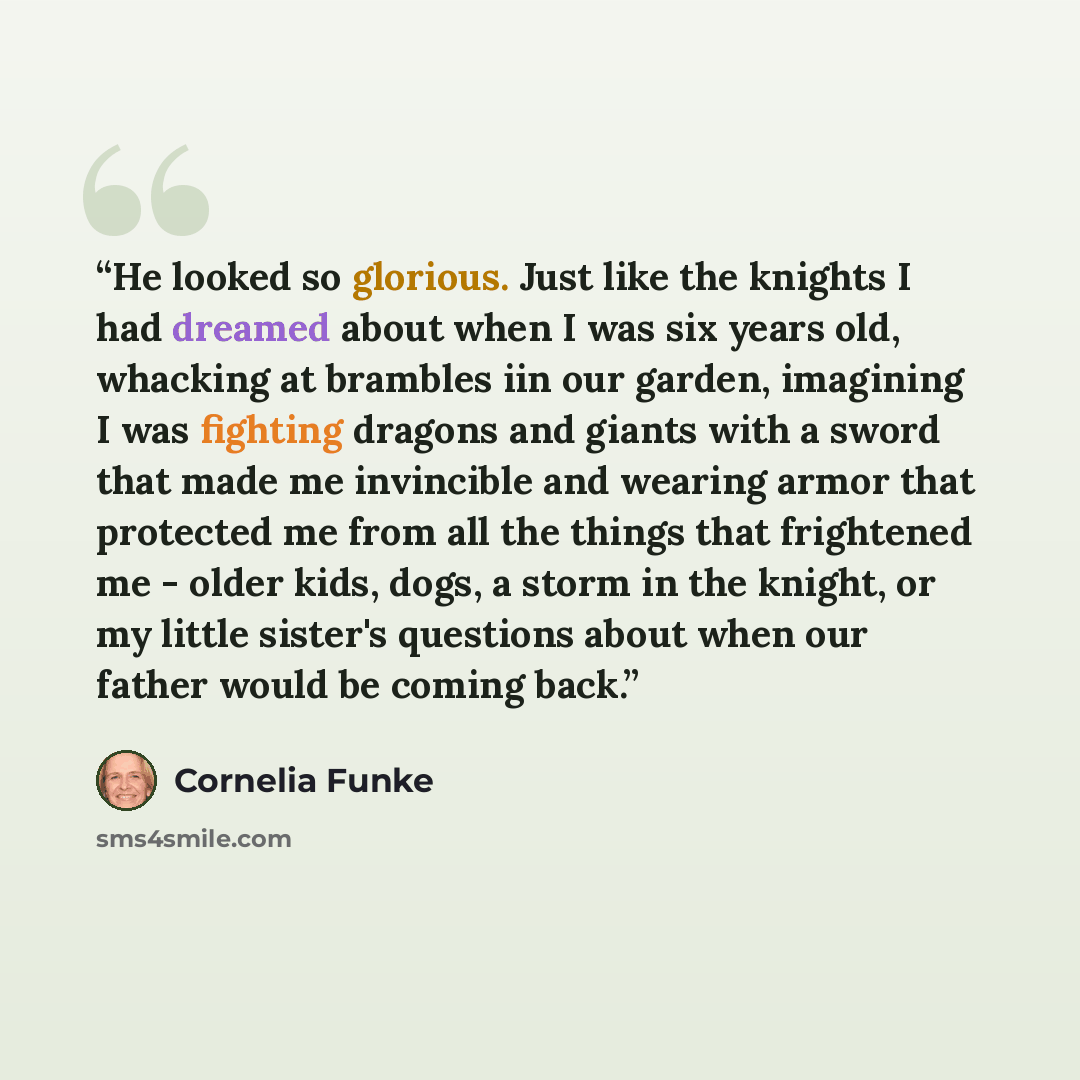 “He looked so glorious. Just like the knights I had dreamed about when I was six years old, whacking at brambles iin our garden, imagining I was fighting dragons and giants with a sword that made me invincible and wearing armor that protected me from all the things that frightened me - older kids…” quote by Cornelia Funke