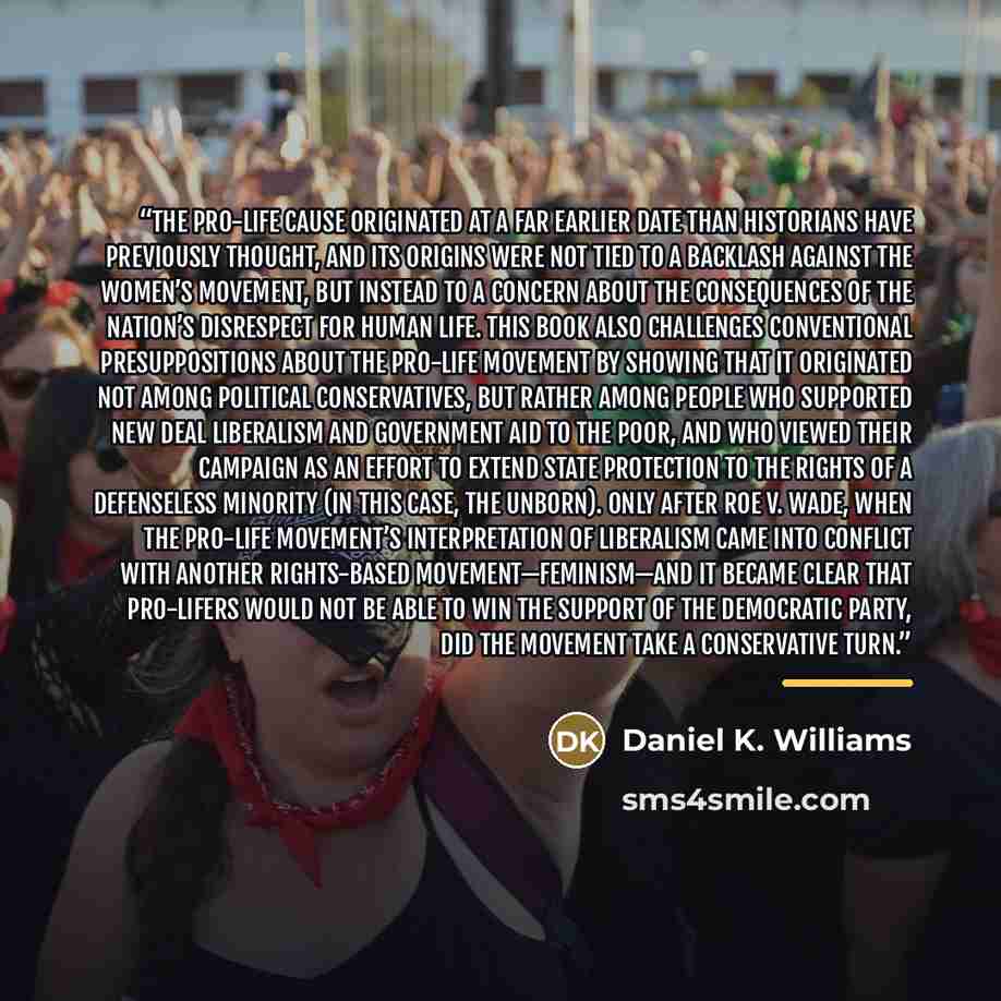 “The pro-life cause originated at a far earlier date than historians have previously thought, and its origins were not tied to a backlash against the women’s movement, but instead to a concern about the consequences of the nation’s disrespect for human life. This book also challenges conventional…” quote by Daniel K. Williams