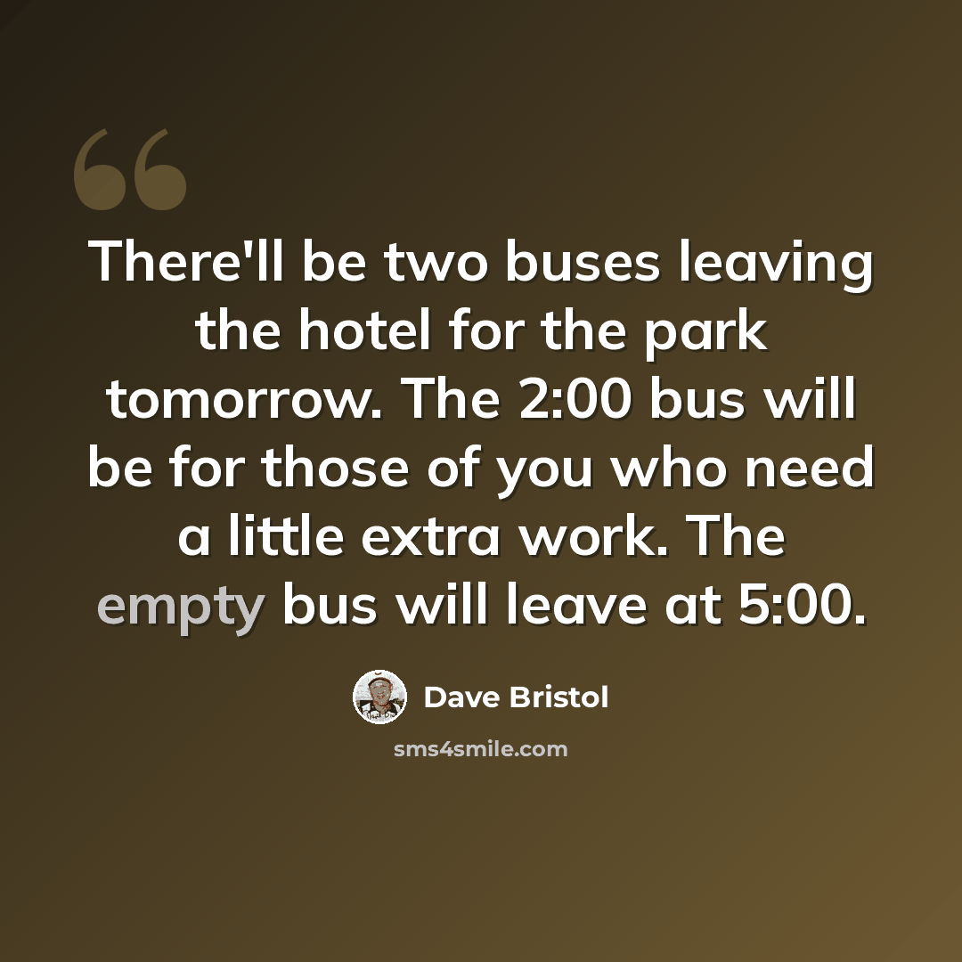 “There'll be two buses leaving the hotel for the park tomorrow. The 2:00 bus will be for those of you who need a little extra work. The empty bus will leave at 5:00.” quote by Dave Bristol