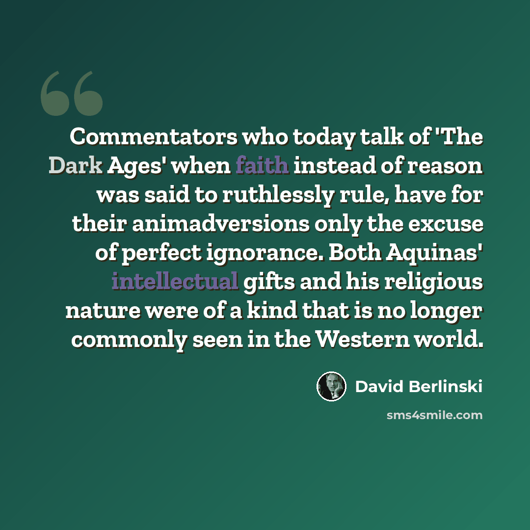 “Commentators who today talk of 'The Dark Ages' when faith instead of reason was said to ruthlessly rule, have for their animadversions only the excuse of perfect ignorance. Both Aquinas' intellectual gifts and his religious nature were of a kind that is no longer commonly seen in the Western world.” quote by David Berlinski