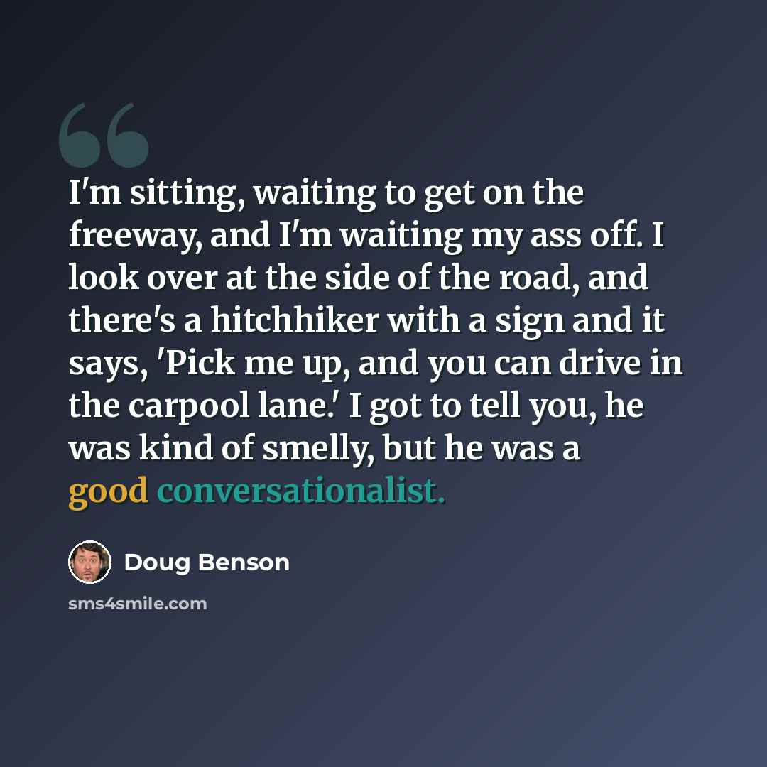 “I'm sitting, waiting to get on the freeway, and I'm waiting my ass off. I look over at the side of the road, and there's a hitchhiker with a sign and it says, 'Pick me up, and you can drive in the carpool lane.' I got to tell you, he was kind of smelly, but he was a good conversationalist.” quote by Doug Benson