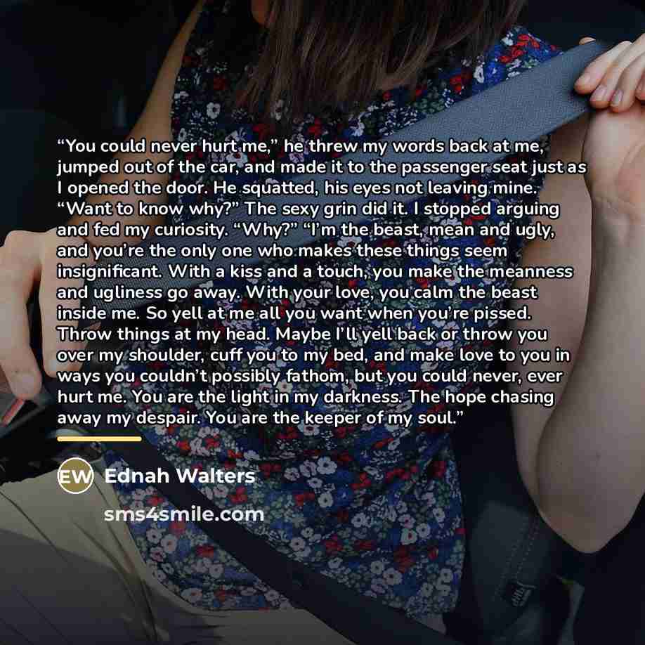 “You could never hurt me,” he threw my words back at me, jumped out of the car, and made it to the passenger seat just as I opened the door. He squatted, his eyes not leaving mine. “Want to know why?” The sexy grin did it. I stopped arguing and fed my curiosity. “Why?” “I’m the beast, mean and…” quote by Ednah Walters