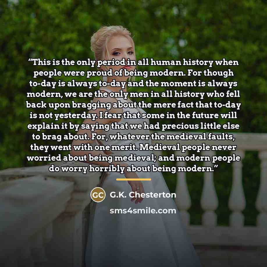 “This is the only period in all human history when people were proud of being modern. For though to-day is always to-day and the moment is always modern, we are the only men in all history who fell back upon bragging about the mere fact that to-day is not yesterday. I fear that some in the future…” quote by G.K. Chesterton