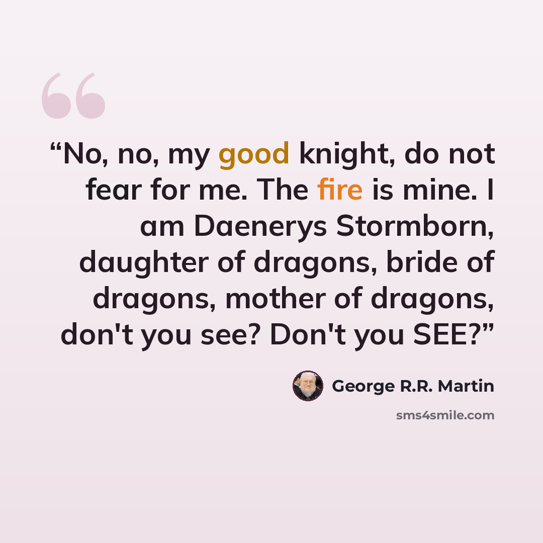 “No, no, my good knight, do not fear for me. The fire is mine. I am Daenerys Stormborn, daughter of dragons, bride of dragons, mother of dragons, don't you see? Don't you SEE?” quote by George R.R. Martin