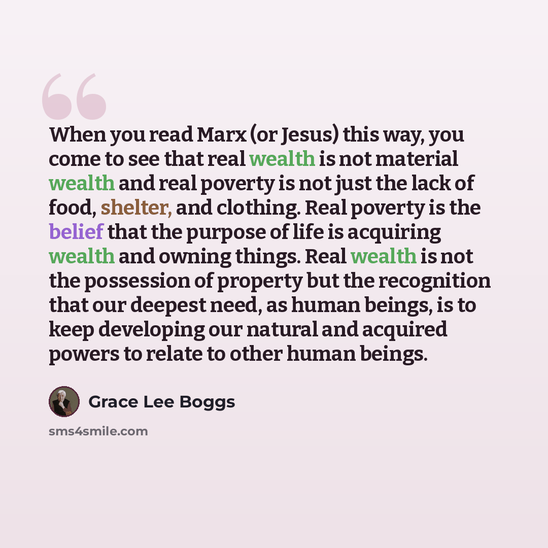 “When you read Marx (or Jesus) this way, you come to see that real wealth is not material wealth and real poverty is not just the lack of food, shelter, and clothing. Real poverty is the belief that the purpose of life is acquiring wealth and owning things. Real wealth is not the possession of…” quote by Grace Lee Boggs