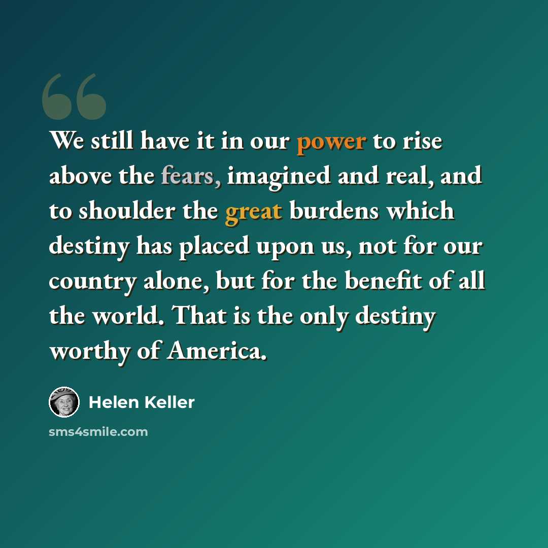“We still have it in our power to rise above the fears, imagined and real, and to shoulder the great burdens which destiny has placed upon us, not for our country alone, but for the benefit of all the world. That is the only destiny worthy of America.” quote by Helen Keller