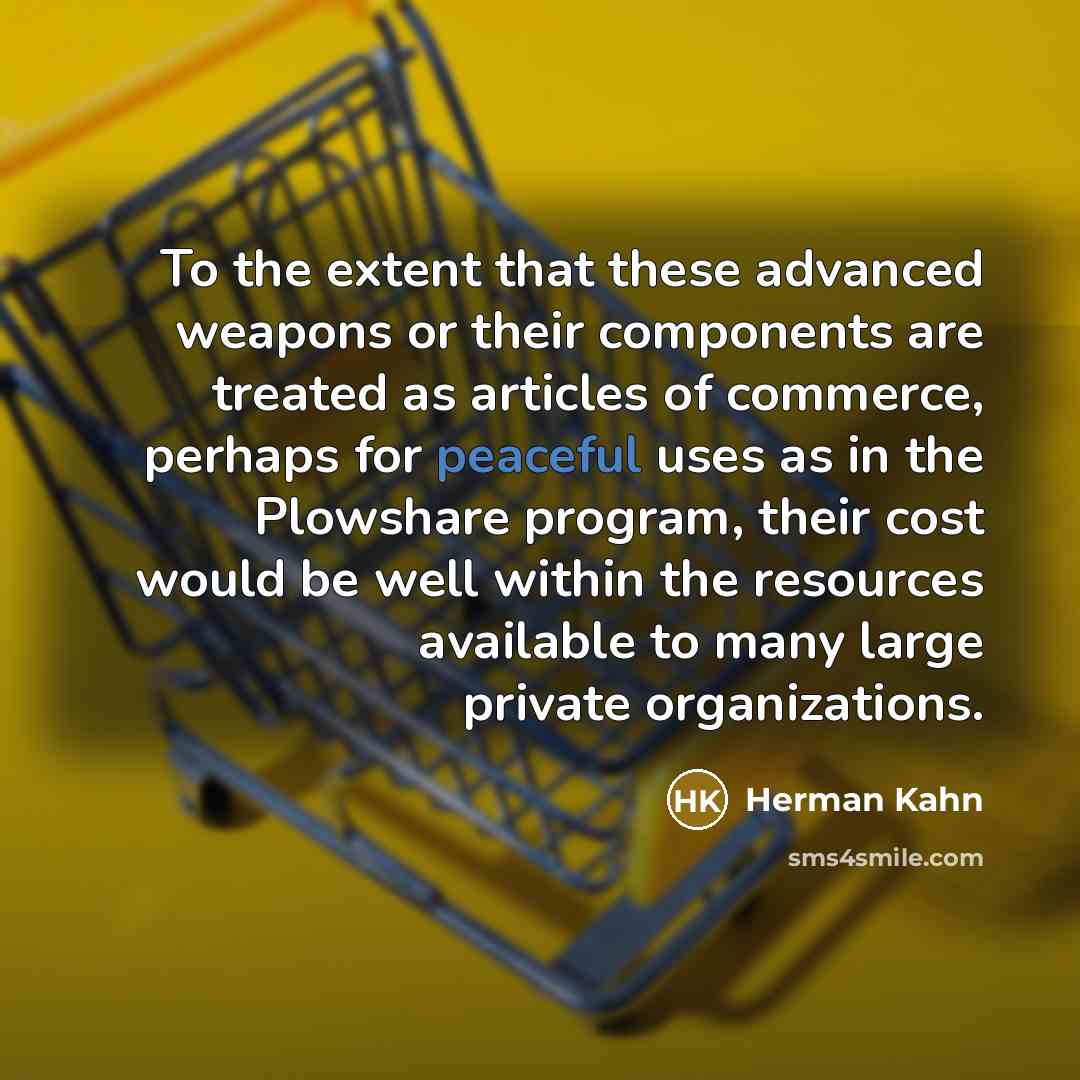 “To the extent that these advanced weapons or their components are treated as articles of commerce, perhaps for peaceful uses as in the Plowshare program, their cost would be well within the resources available to many large private organizations.” quote by Herman Kahn