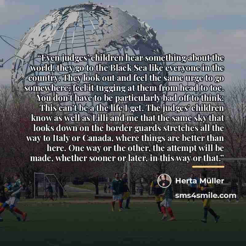 “Even judges' children hear something about the world, they go to the Black Sea like everyone in the country. They look out and feel the same urge to go somewhere, feel it tugging at them from head to toe. You don't have to be particularly bad off to think: This can't be a the life I get. The…” quote by Herta Müller