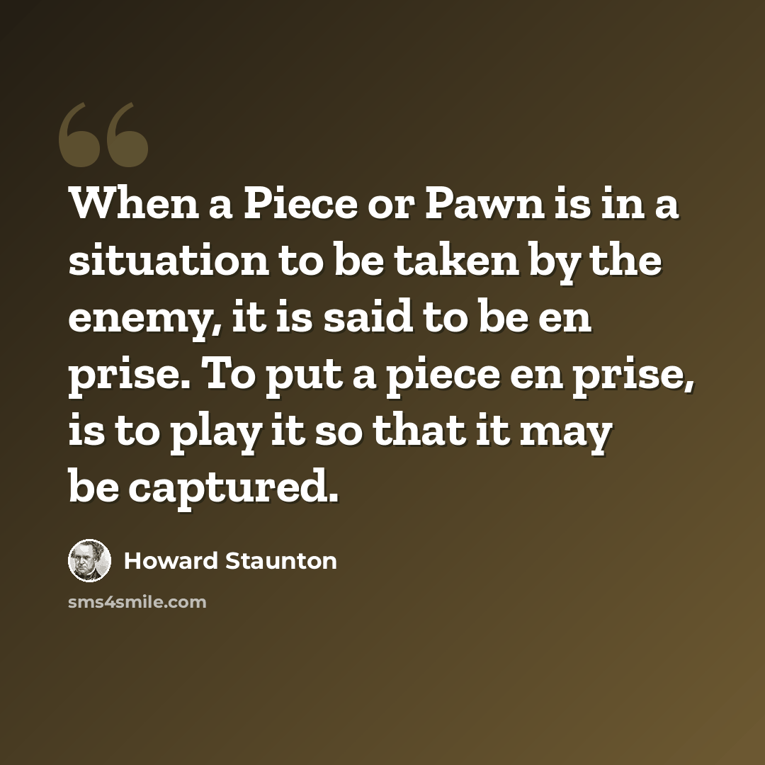 “When a Piece or Pawn is in a situation to be taken by the enemy, it is said to be en prise. To put a piece en prise, is to play it so that it may be captured.” quote by Howard Staunton