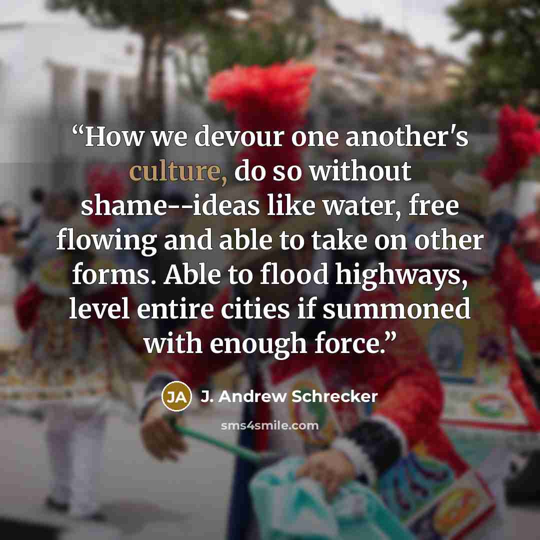 “How we devour one another's culture, do so without shame--ideas like water, free flowing and able to take on other forms. Able to flood highways, level entire cities if summoned with enough force.” quote by J. Andrew Schrecker