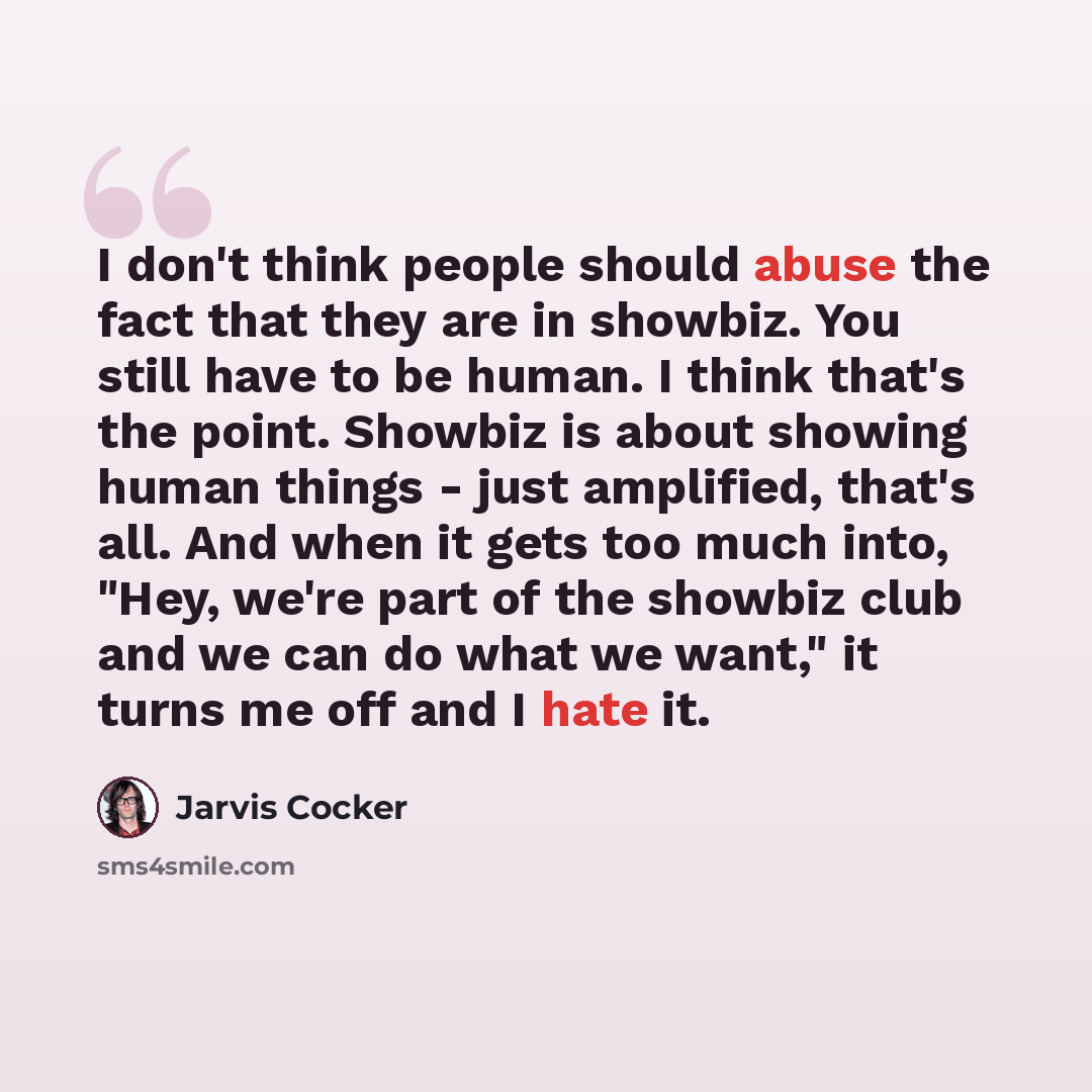 “I don't think people should abuse the fact that they are in showbiz. You still have to be human. I think that's the point. Showbiz is about showing human things - just amplified, that's all. And when it gets too much into, "Hey, we're part of the showbiz club and we can do what we want," it turns…” quote by Jarvis Cocker