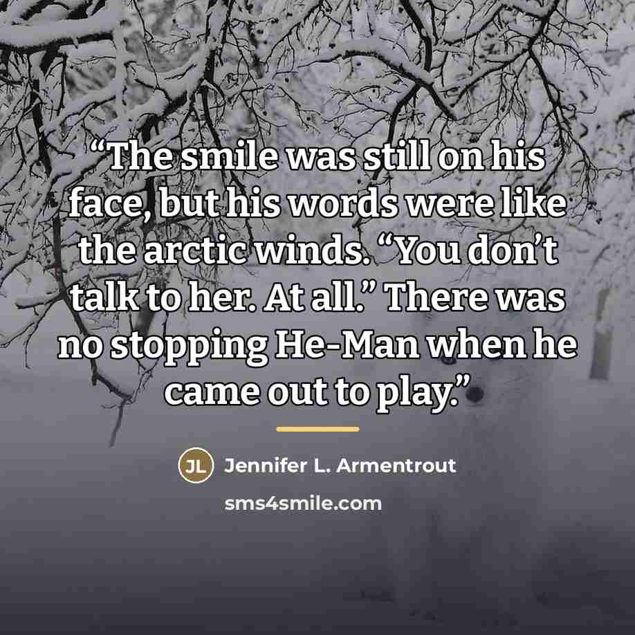 “The smile was still on his face, but his words were like the arctic winds. “You don’t talk to her. At all.” There was no stopping He-Man when he came out to play.” quote by Jennifer L. Armentrout