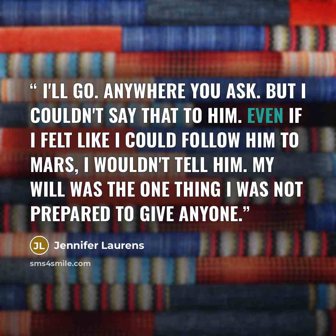 “I'll go. Anywhere you ask. But I couldn't say that to him. Even if I felt like I could follow him to Mars, I wouldn't tell him. My will was the one thing I was not prepared to give anyone.” quote by Jennifer Laurens