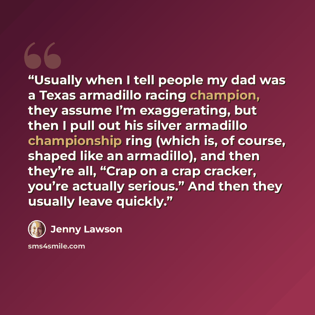 “Usually when I tell people my dad was a Texas armadillo racing champion, they assume I’m exaggerating, but then I pull out his silver armadillo championship ring (which is, of course, shaped like an armadillo), and then they’re all, “Crap on a crap cracker, you’re actually serious.” And then they…” quote by Jenny Lawson