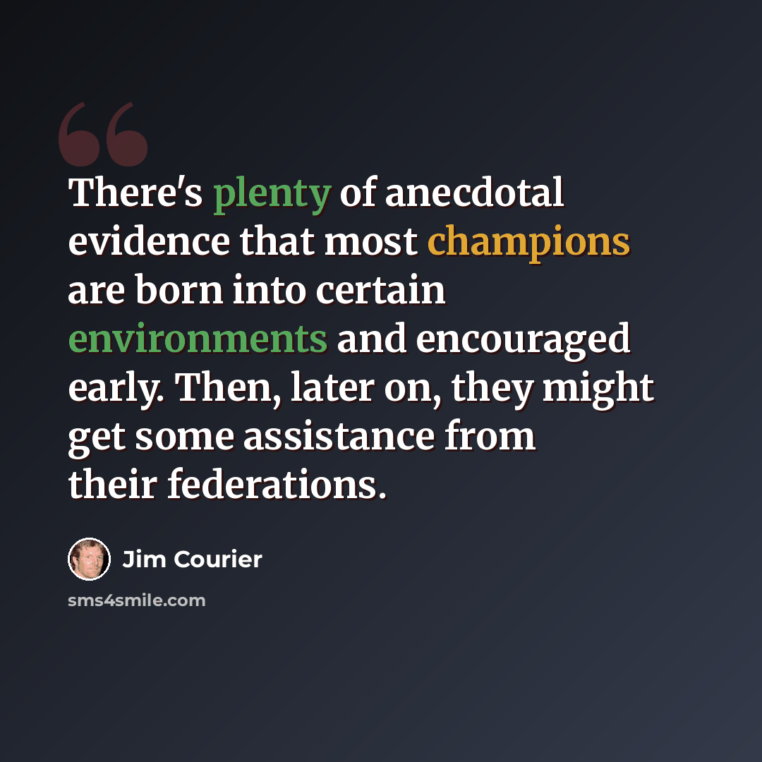 “There's plenty of anecdotal evidence that most champions are born into certain environments and encouraged early. Then, later on, they might get some assistance from their federations.” quote by Jim Courier