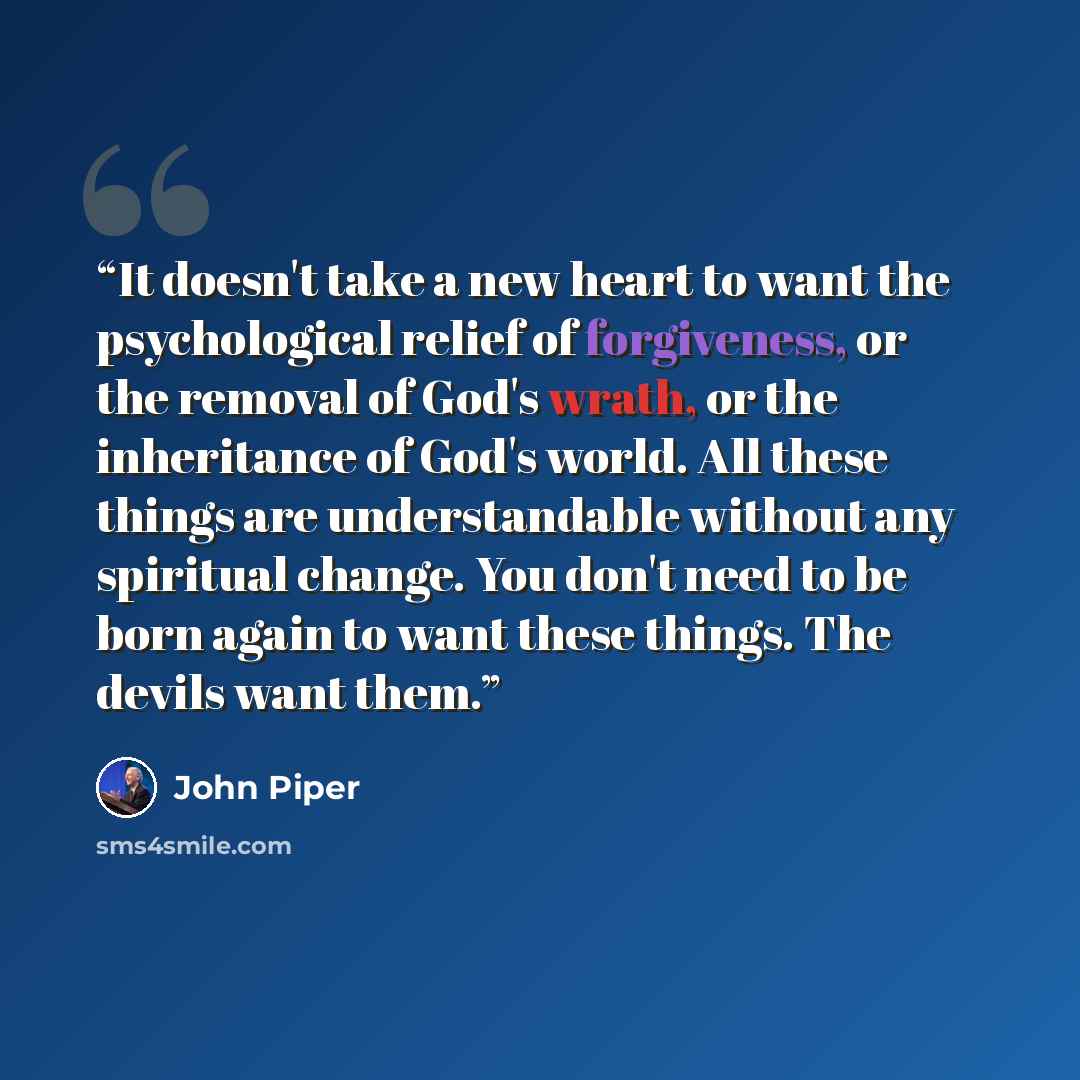 “It doesn't take a new heart to want the psychological relief of forgiveness, or the removal of God's wrath, or the inheritance of God's world. All these things are understandable without any spiritual change. You don't need to be born again to want these things. The devils want them.” quote by John Piper