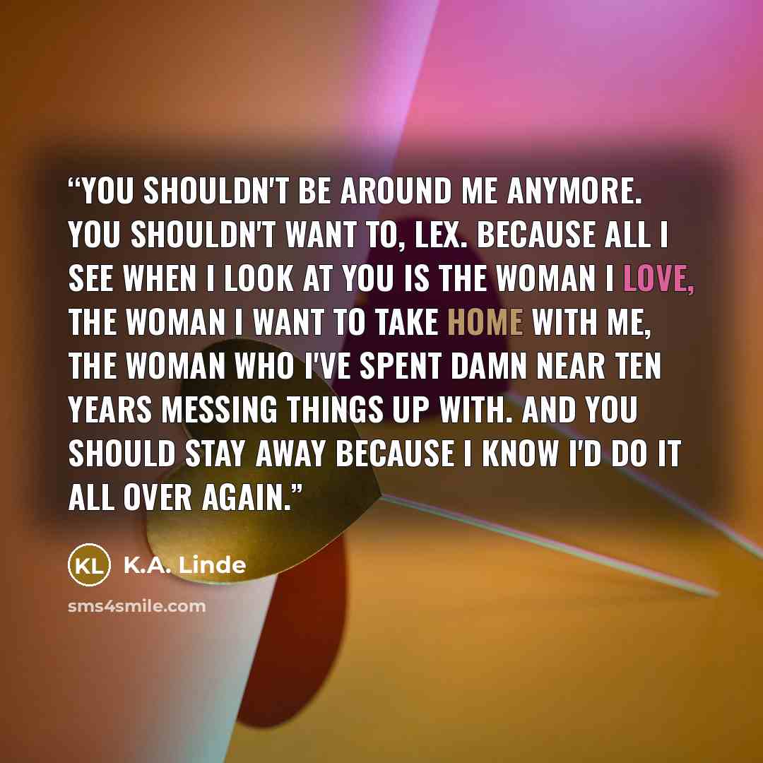 “You shouldn't be around me anymore. You shouldn't want to, Lex. Because all I see when I look at you is the woman I love, the woman I want to take home with me, the woman who I've spent damn near ten years messing things up with. And you should stay away because I know I'd do it all over again.” quote by K.A. Linde