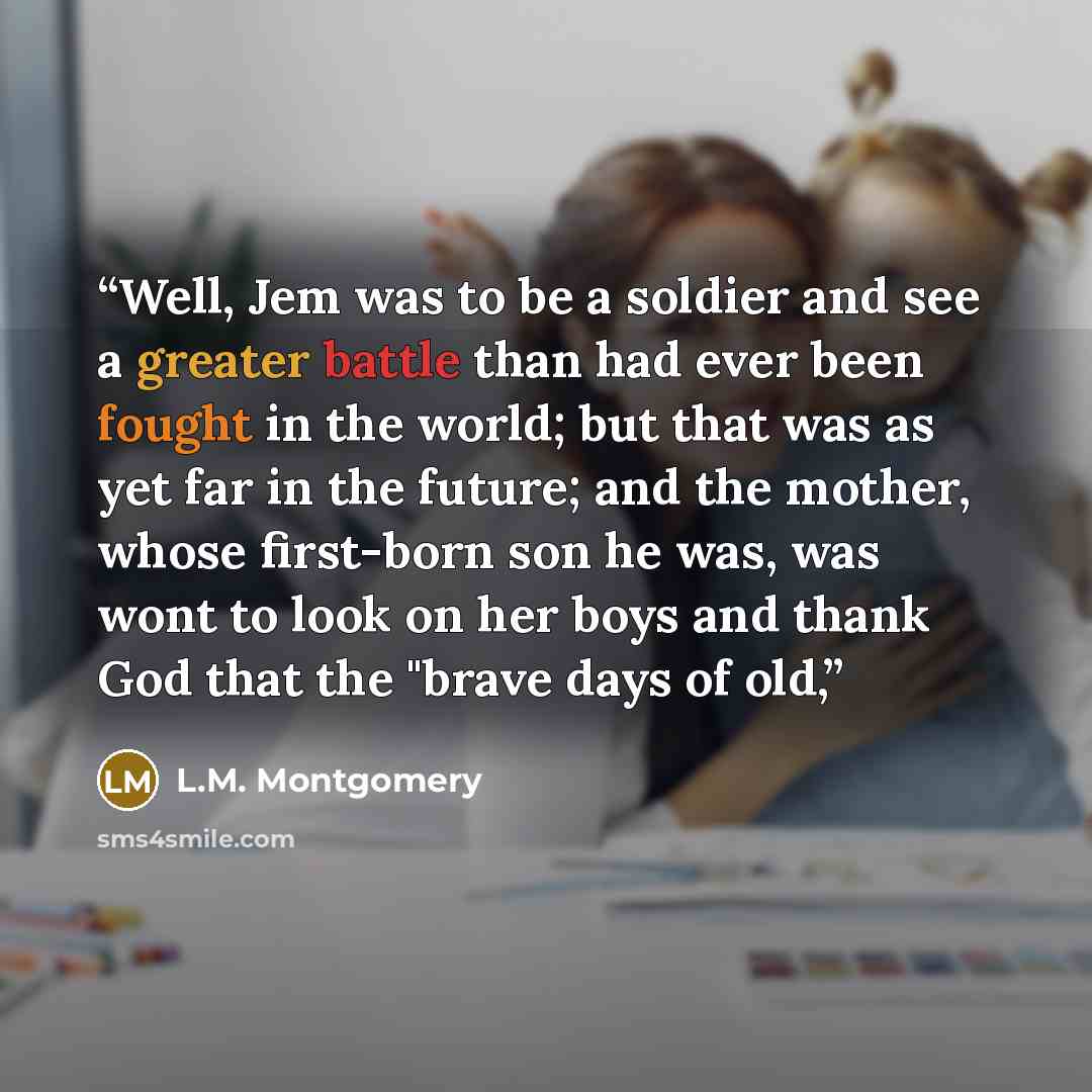 “Well, Jem was to be a soldier and see a greater battle than had ever been fought in the world; but that was as yet far in the future; and the mother, whose first-born son he was, was wont to look on her boys and thank God that the "brave days of old,” quote by L.M. Montgomery