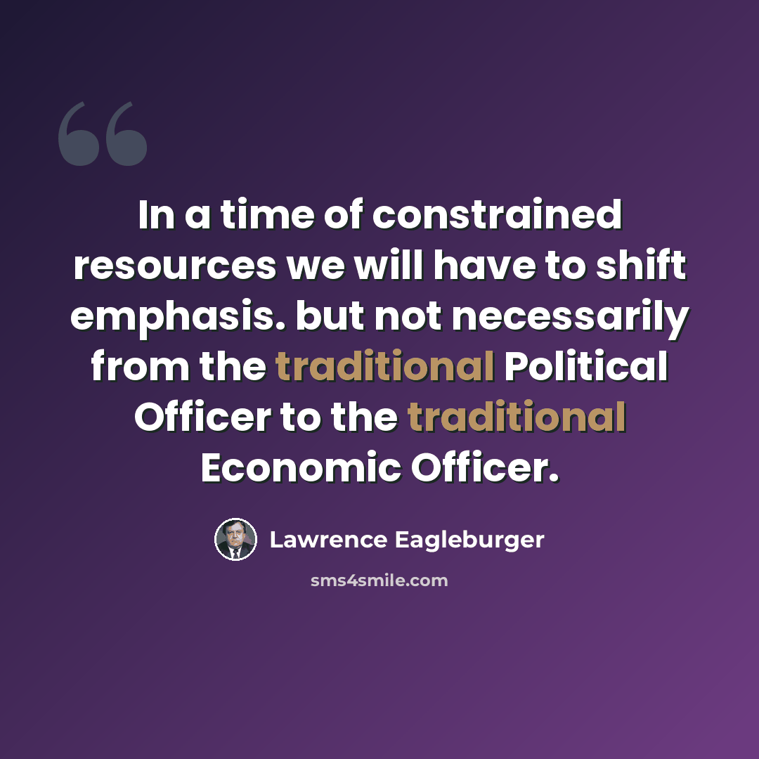 “In a time of constrained resources we will have to shift emphasis. but not necessarily from the traditional Political Officer to the traditional Economic Officer.” quote by Lawrence Eagleburger