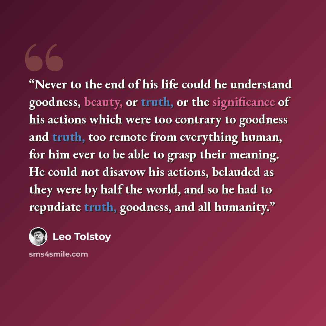 “Never to the end of his life could he understand goodness, beauty, or truth, or the significance of his actions which were too contrary to goodness and truth, too remote from everything human, for him ever to be able to grasp their meaning. He could not disavow his actions, belauded as they were…” quote by Leo Tolstoy