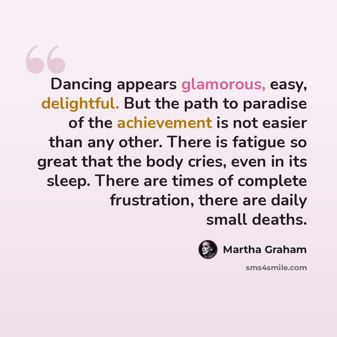 “Dancing appears glamorous, easy, delightful. But the path to paradise of the achievement is not easier than any other. There is fatigue so great that the body cries, even in its sleep. There are times of complete frustration, there are daily small deaths.” quote by Martha Graham