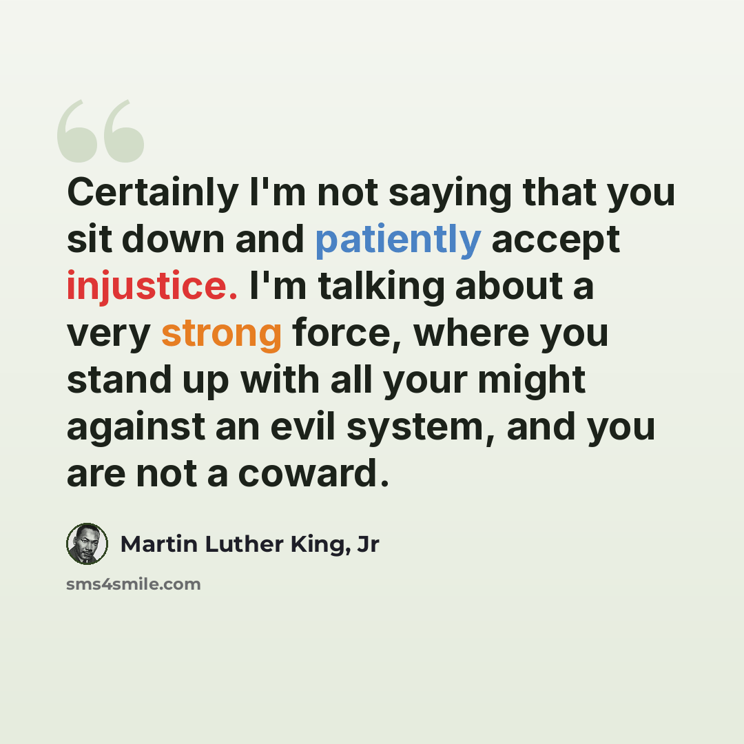 “Certainly I'm not saying that you sit down and patiently accept injustice. I'm talking about a very strong force, where you stand up with all your might against an evil system, and you are not a coward.” quote by Martin Luther King, Jr