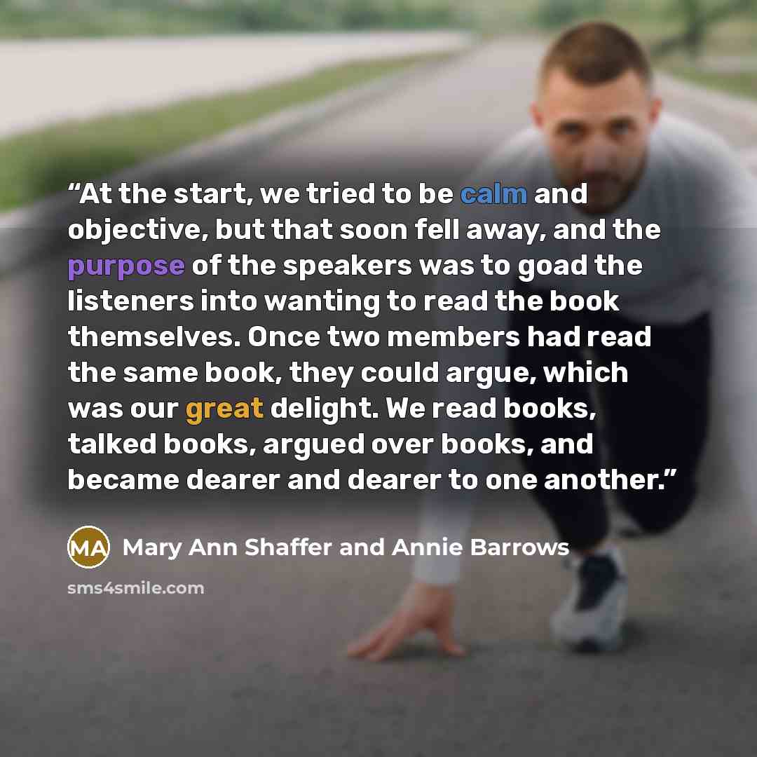 “At the start, we tried to be calm and objective, but that soon fell away, and the purpose of the speakers was to goad the listeners into wanting to read the book themselves. Once two members had read the same book, they could argue, which was our great delight. We read books, talked books, argued…” quote by Mary Ann Shaffer and Annie Barrows