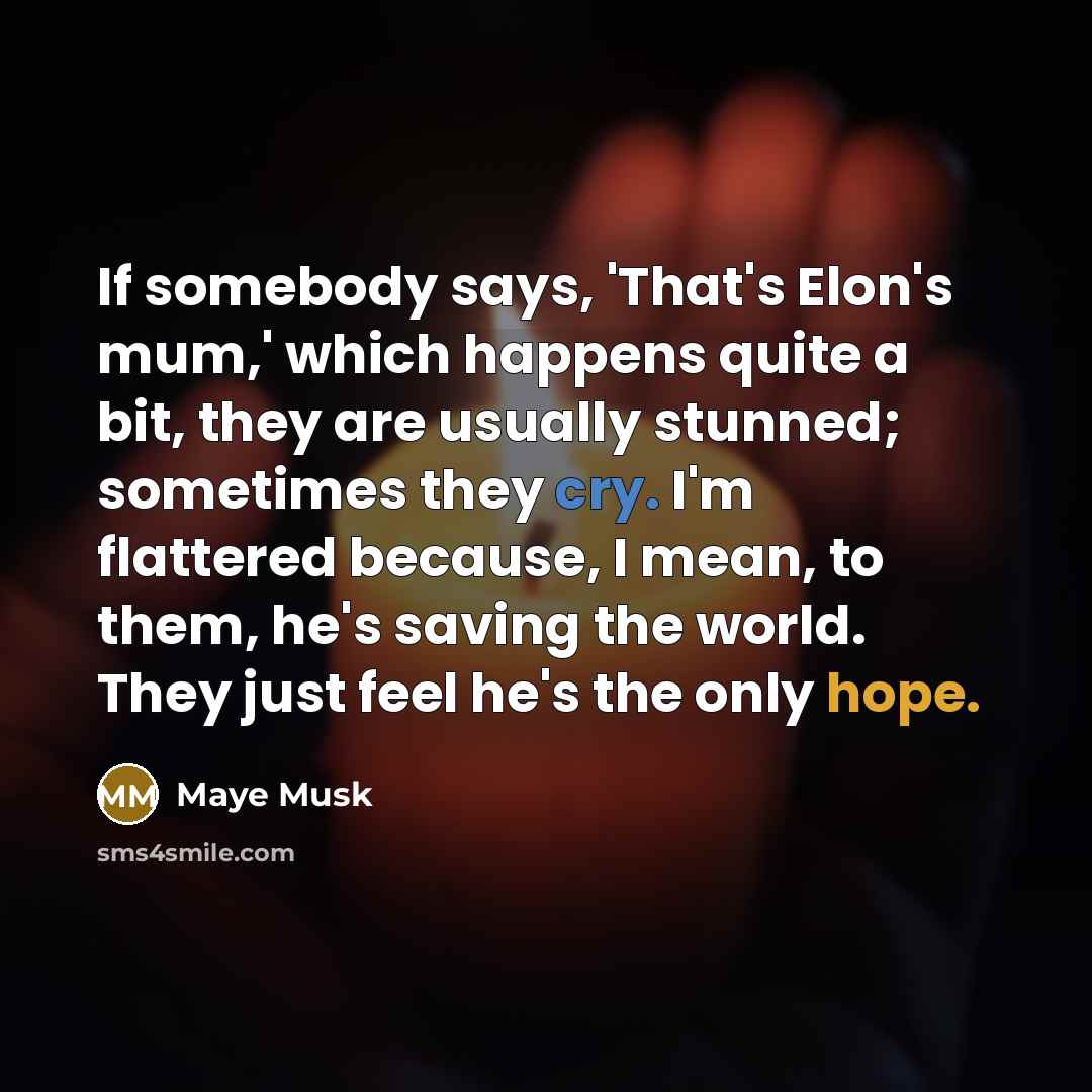 “If somebody says, 'That's Elon's mum,' which happens quite a bit, they are usually stunned; sometimes they cry. I'm flattered because, I mean, to them, he's saving the world. They just feel he's the only hope.” quote by Maye Musk