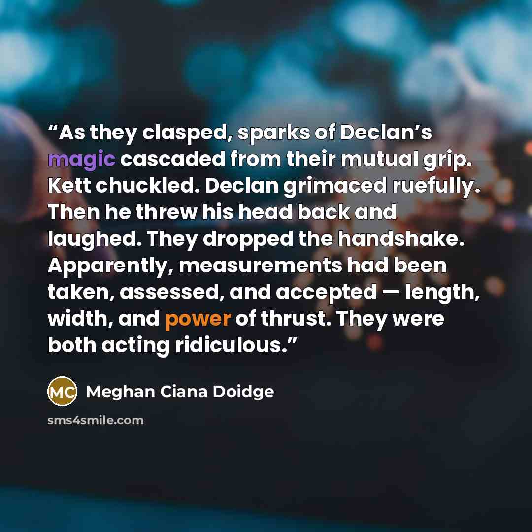 “As they clasped, sparks of Declan’s magic cascaded from their mutual grip. Kett chuckled. Declan grimaced ruefully. Then he threw his head back and laughed. They dropped the handshake. Apparently, measurements had been taken, assessed, and accepted — length, width, and power of thrust. They were…” quote by Meghan Ciana Doidge