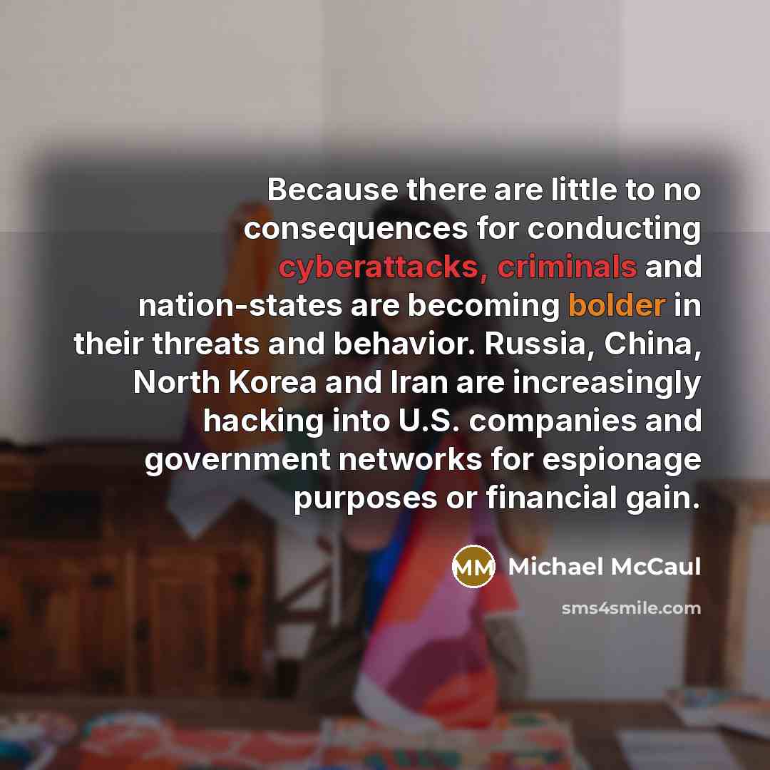“Because there are little to no consequences for conducting cyberattacks, criminals and nation-states are becoming bolder in their threats and behavior. Russia, China, North Korea and Iran are increasingly hacking into U.S. companies and government networks for espionage purposes or financial gain.” quote by Michael McCaul