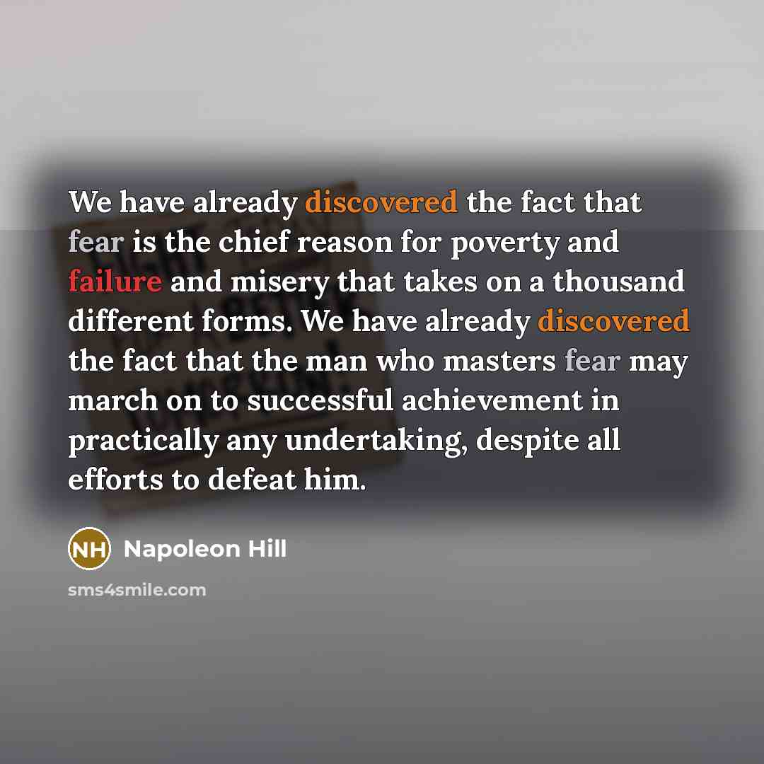 “We have already discovered the fact that fear is the chief reason for poverty and failure and misery that takes on a thousand different forms. We have already discovered the fact that the man who masters fear may march on to successful achievement in practically any undertaking, despite all…” quote by Napoleon Hill