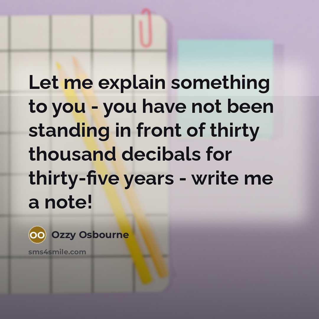 “Let me explain something to you - you have not been standing in front of thirty thousand decibals for thirty-five years - write me a note!” quote by Ozzy Osbourne