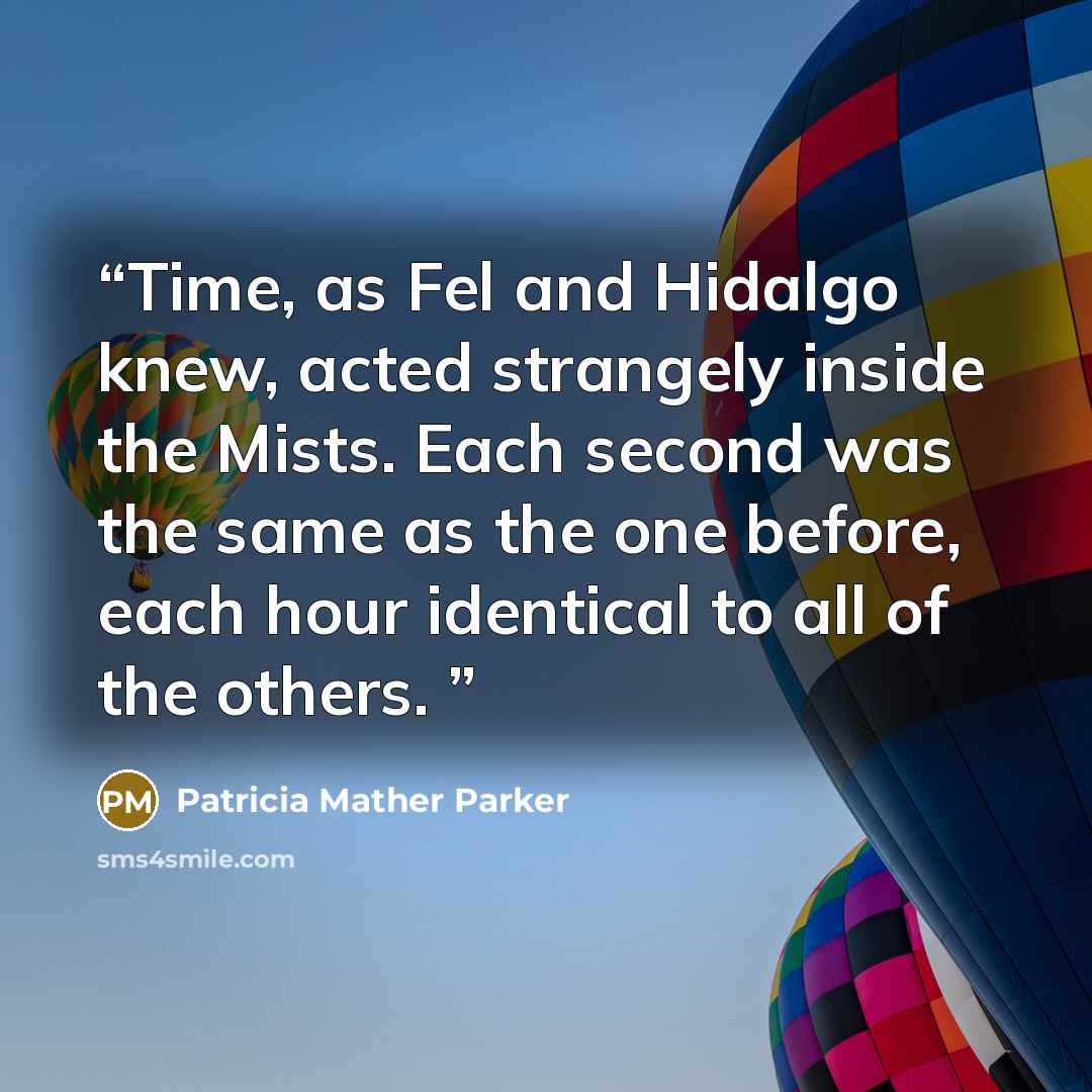 “Time, as Fel and Hidalgo knew, acted strangely inside the Mists. Each second was the same as the one before, each hour identical to all of the others.” quote by Patricia Mather Parker