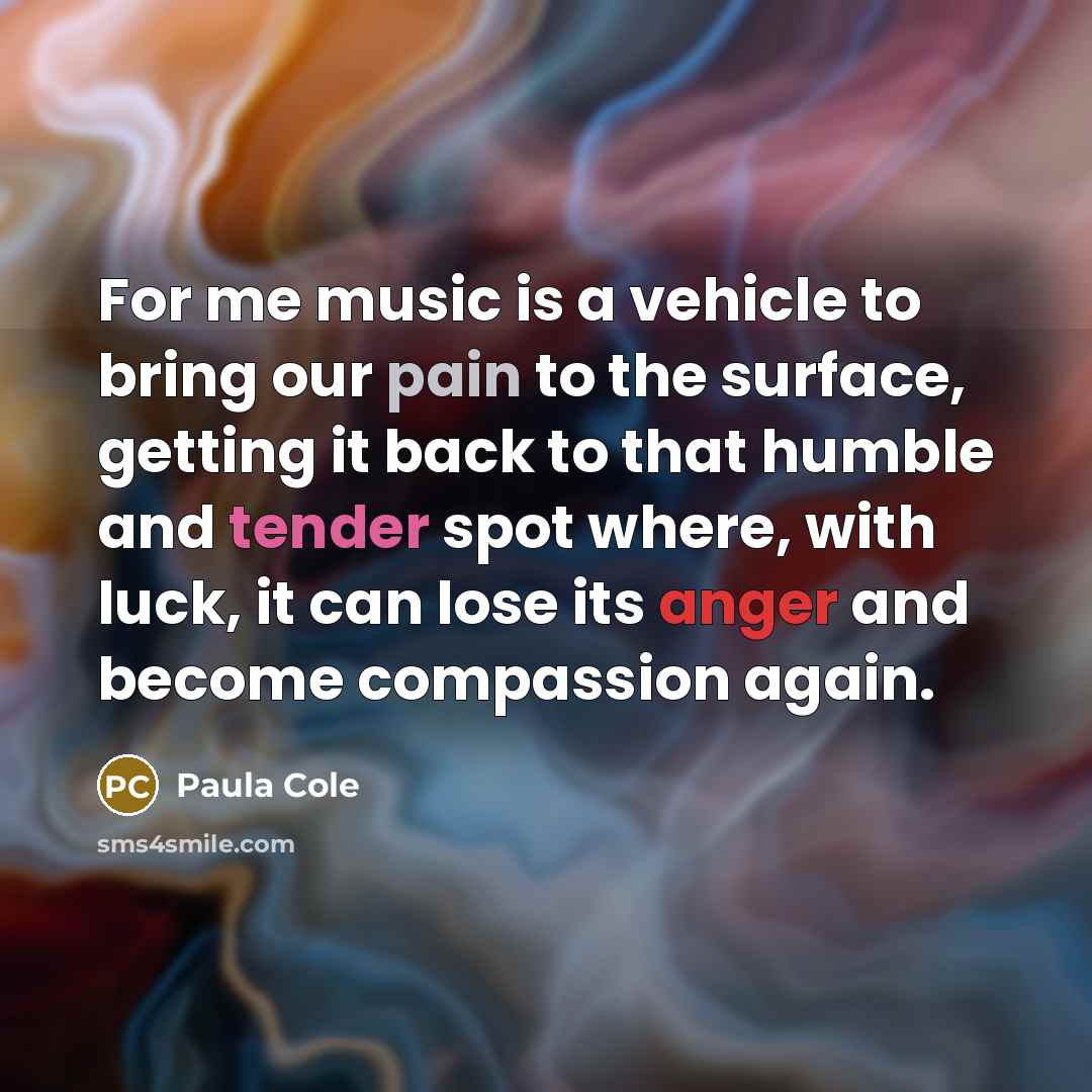 “For me music is a vehicle to bring our pain to the surface, getting it back to that humble and tender spot where, with luck, it can lose its anger and become compassion again.” quote by Paula Cole