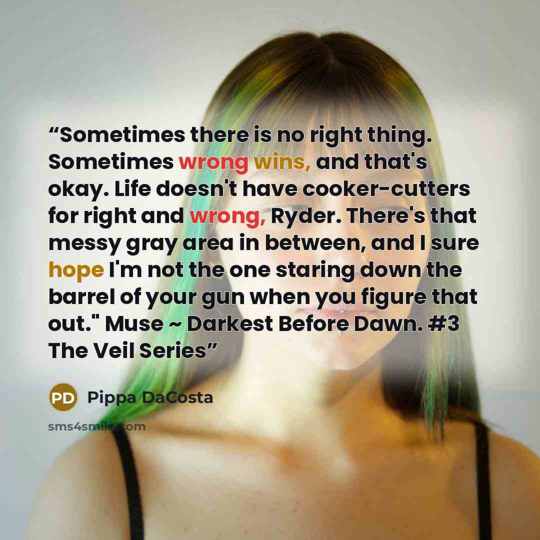 “Sometimes there is no right thing. Sometimes wrong wins, and that's okay. Life doesn't have cooker-cutters for right and wrong, Ryder. There's that messy gray area in between, and I sure hope I'm not the one staring down the barrel of your gun when you figure that out." Muse ~ Darkest Before Dawn…” quote by Pippa DaCosta